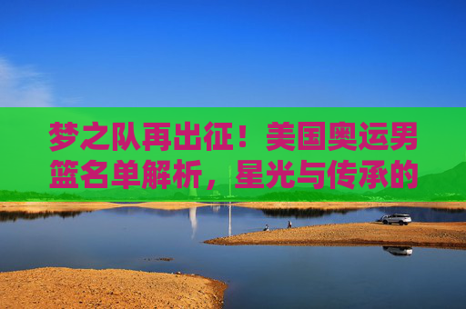 梦之队再出征!美国奥运男篮名单解析,星光与传承的平衡,梦之队再出征!美国奥运男篮名单,星光与传承的平衡