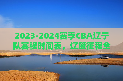 2023-2024赛季CBA辽宁队赛程时间表，辽篮征程全解析，球迷速速收藏，2023-2024赛季CBA辽篮赛程时间表及征程全解析（球迷速藏）