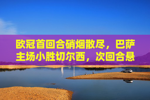 欧冠首回合硝烟散尽，巴萨主场小胜切尔西，次回合悬念丛生，欧冠首回合巴萨主场小胜切尔西，次回合悬念丛生