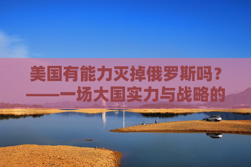 美国有能力灭掉俄罗斯吗?——一场大国实力与战略的理性审视