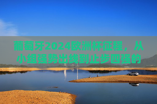 葡萄牙2024欧洲杯征程，从小组强势出线到止步四强的遗憾与闪光，葡萄牙2024欧洲杯，从小组强势出线到四强止步的遗憾与闪光