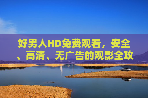 好男人HD免费观看,安全、高清、无广告的观影全攻略,好男人HD免费安全高清无广告观影全攻略