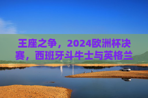 王座之争,2024欧洲杯决赛,西班牙斗牛士与英格兰三狮军的终极碰撞,2024欧洲杯决赛,西班牙斗牛士与英格兰三狮军的王座之争终极碰撞