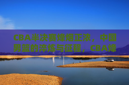 CBA半决赛烽烟正浓，中国男篮的淬炼与征程，CBA烽烟淬炼男篮征程