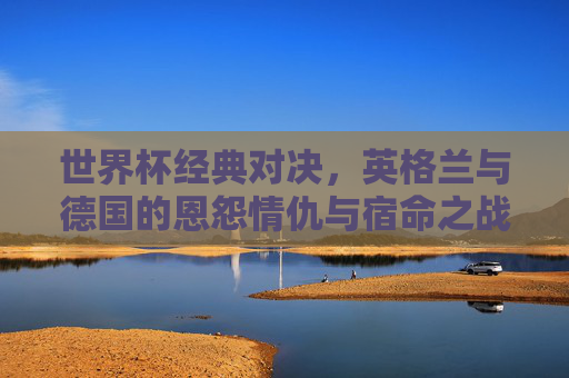 世界杯经典对决，英格兰与德国的恩怨情仇与宿命之战，世界杯宿命对决，英格兰与德国的恩怨情仇