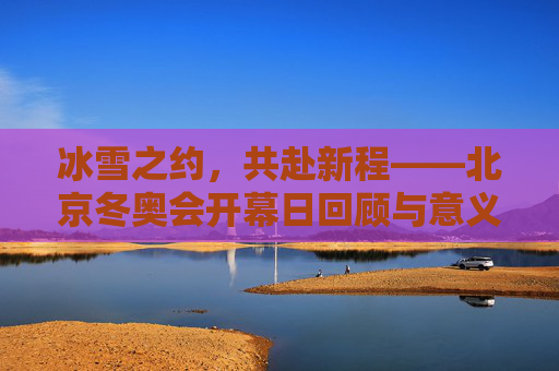 冰雪之约,共赴新程——北京冬奥会开幕日回顾与意义,冰雪之约,共赴新程——北京冬奥会开幕日回顾与意义