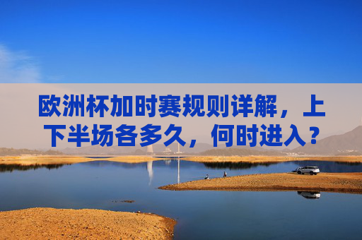 欧洲杯加时赛规则详解,上下半场各多久,何时进入?欧洲杯加时赛规则详解,上下半场时长与进入时机