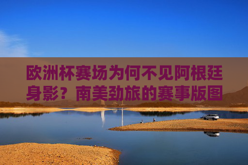 欧洲杯赛场为何不见阿根廷身影?南美劲旅的赛事版图与近期表现,阿根廷缺席欧洲杯,南美劲旅赛事版图与近期表现