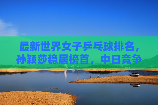 最新世界女子乒乓球排名,孙颖莎稳居榜首,中日竞争格局持续深化,孙颖莎稳居女乒榜首,中日竞争格局持续深化