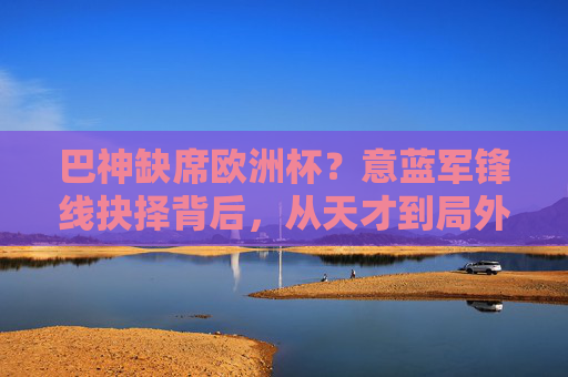 巴神缺席欧洲杯?意蓝军锋线抉择背后,从天才到局外人的跌落轨迹