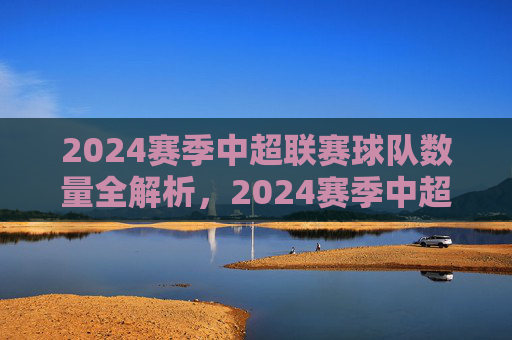 2024赛季中超联赛球队数量全解析，2024赛季中超联赛球队数量全解析