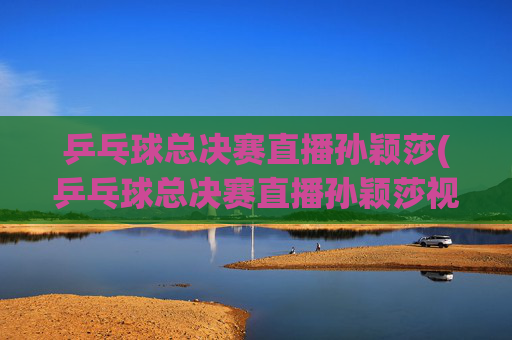乒乓球总决赛直播孙颖莎(乒乓球总决赛直播孙颖莎视频)乒乓球总决赛直播孙颖莎