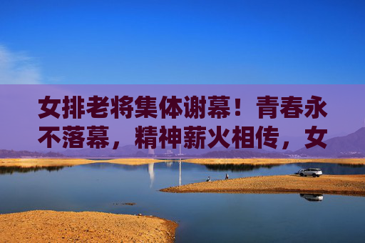 女排老将集体谢幕！青春永不落幕，精神薪火相传，女排老将集体谢幕，青春精神永传