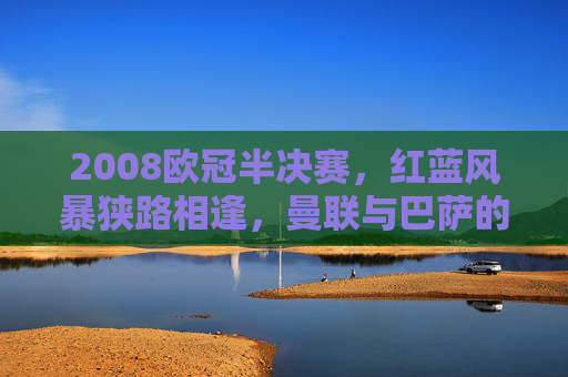2008欧冠半决赛,红蓝风暴狭路相逢,曼联与巴萨的史诗级对决,2008欧冠半决赛,红蓝风暴史诗对决