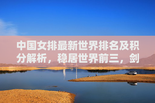 中国女排最新世界排名及积分解析，稳居世界前三，剑指巴黎奥运更高目标，中国女排世界排名稳居前三 剑指巴黎奥运更高目标