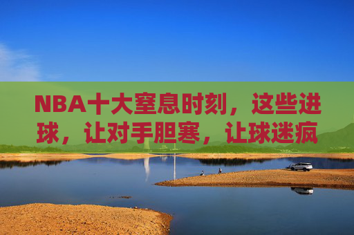 NBA十大窒息时刻，这些进球，让对手胆寒，让球迷疯狂！NBA十大窒息时刻，让对手胆寒，让球迷疯狂！