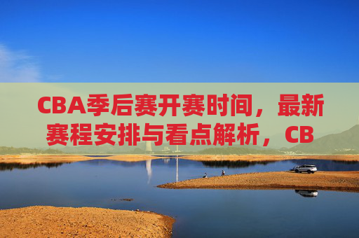 CBA季后赛开赛时间，最新赛程安排与看点解析，CBA季后赛开赛时间、最新赛程安排与看点解析