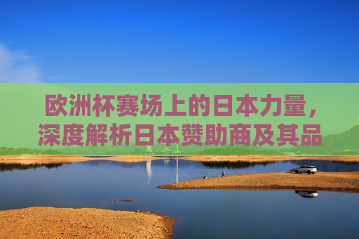 欧洲杯赛场上的日本力量,深度解析日本赞助商及其品牌战略,欧洲杯赛场上的日本力量,赞助商品牌战略深度解析