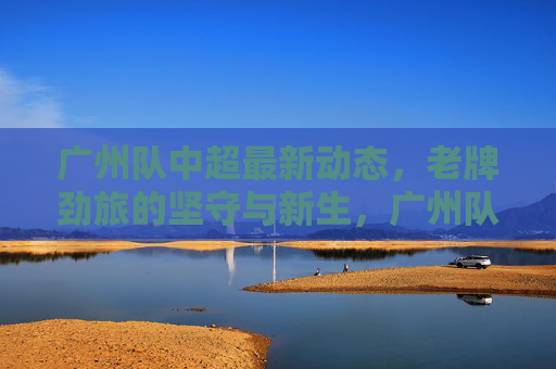 广州队中超最新动态,老牌劲旅的坚守与新生,广州队中超动态,老牌劲旅的坚守与新生