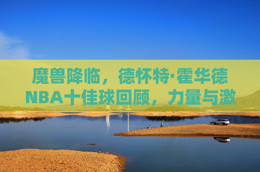 魔兽降临，德怀特·霍华德NBA十佳球回顾，力量与激情的巅峰之作，魔兽降临，霍华德NBA十佳球，力量与激情的巅峰回顾