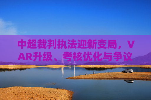中超裁判执法迎新变局,VAR升级、考核优化与争议判罚引关注,中超裁判执法迎新变局,VAR升级、考核优化引关注
