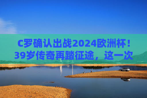 C罗确认出战2024欧洲杯！39岁传奇再踏征途，这一次他想为葡萄牙写下怎样的终章？39岁C罗再踏欧洲杯征途，传奇为葡萄牙书写终章
