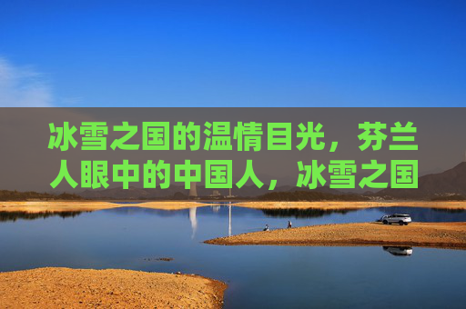 冰雪之国的温情目光,芬兰人眼中的中国人,冰雪之国的温情目光,芬兰人眼中的中国人