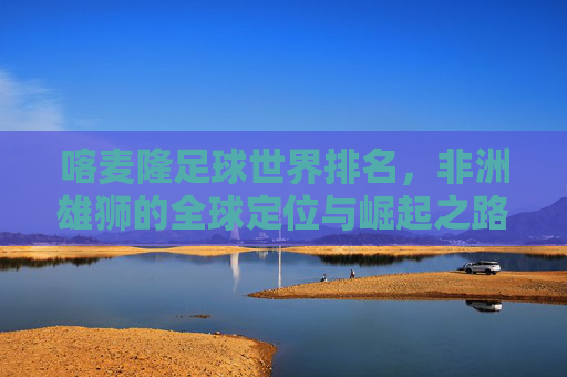 喀麦隆足球世界排名，非洲雄狮的全球定位与崛起之路，非洲雄狮的崛起，喀麦隆足球的全球定位与排名之路