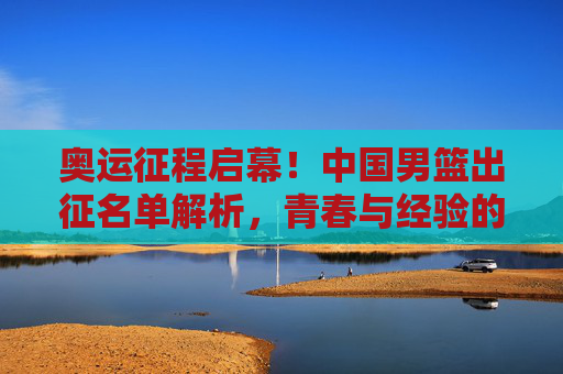 奥运征程启幕!中国男篮出征名单解析,青春与经验的碰撞