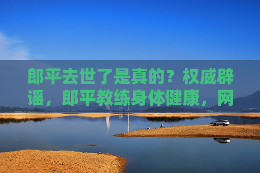 郎平去世了是真的?权威辟谣,郎平教练身体健康,网传消息纯属谣言,郎平去世系谣言 权威辟谣,教练身体健康