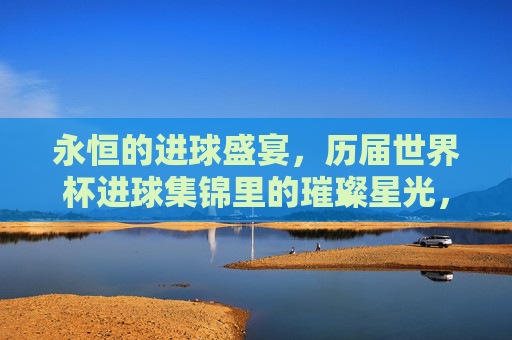 永恒的进球盛宴，历届世界杯进球集锦里的璀璨星光，永恒进球盛宴，历届世界杯璀璨星光