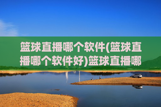 篮球直播哪个软件(篮球直播哪个软件好)篮球直播哪个软件好