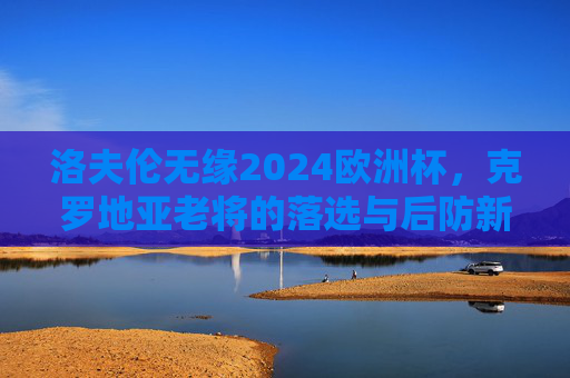 洛夫伦无缘2024欧洲杯,克罗地亚老将的落选与后防新篇