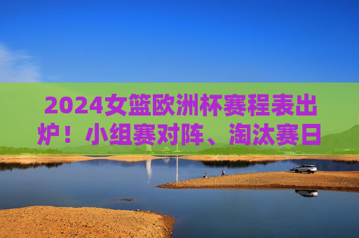 2024女篮欧洲杯赛程表出炉！小组赛对阵、淘汰赛日历，观赛指南全收好，2024女篮欧洲杯赛程表出炉，小组赛对阵、淘汰赛日历、观赛指南全收好