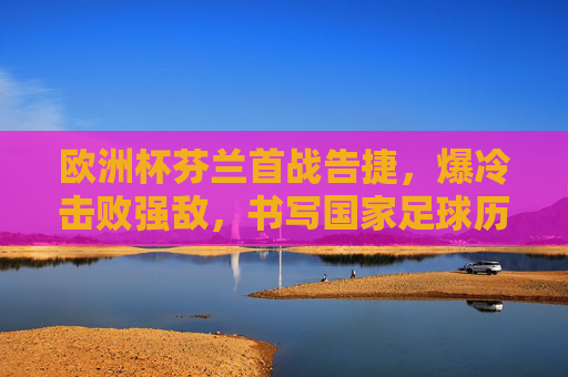 欧洲杯芬兰首战告捷,爆冷击败强敌,书写国家足球历史新篇章,欧洲杯芬兰首战爆冷强敌,创国家足球历史新篇