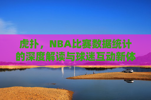 虎扑,NBA比赛数据统计的深度解读与球迷互动新体验,虎扑,NBA数据深度解读与球迷互动新体验