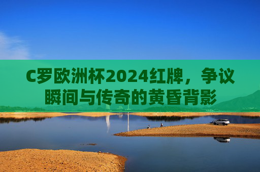 C罗欧洲杯2024红牌,争议瞬间与传奇的黄昏背影