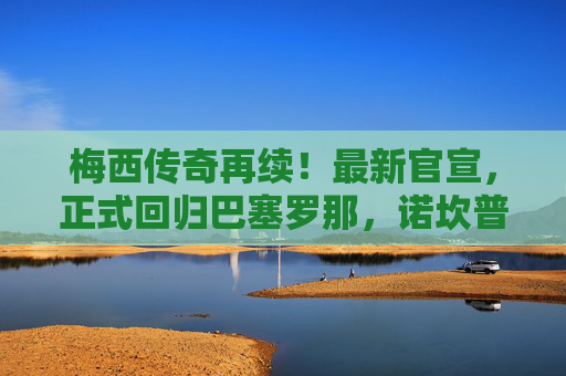 梅西传奇再续！最新官宣，正式回归巴塞罗那，诺坎普迎王者归来，梅西重返巴萨！诺坎普迎王者归来