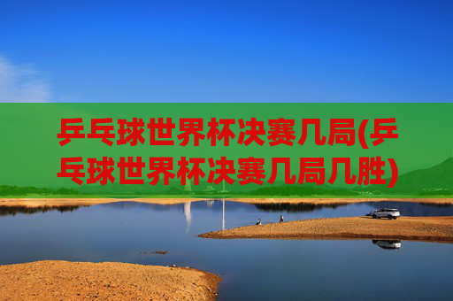 乒乓球世界杯决赛几局(乒乓球世界杯决赛几局几胜)