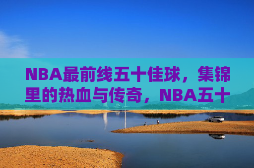 NBA最前线五十佳球,集锦里的热血与传奇,NBA五十佳球,热血与传奇集锦