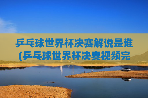 乒乓球世界杯决赛解说是谁(乒乓球世界杯决赛视频完整版)