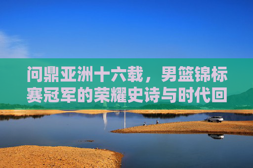 问鼎亚洲十六载,男篮锦标赛冠军的荣耀史诗与时代回响,十六载问鼎亚洲,男篮锦标赛冠军的荣耀史诗与时代回响