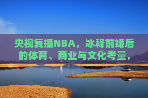 央视复播NBA,冰释前嫌后的体育、商业与文化考量,央视复播NBA,冰释前嫌后的体育、商业与文化考量