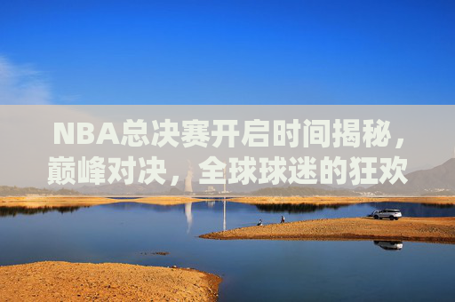 NBA总决赛开启时间揭秘，巅峰对决，全球球迷的狂欢盛宴，NBA总决赛巅峰对决，全球球迷狂欢盛宴