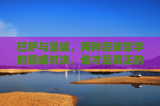 巴萨与曼城，两种足球哲学的巅峰对决，谁才是真正的更厉害？巴萨vs曼城，两种足球哲学的巅峰对决，谁更胜一筹？