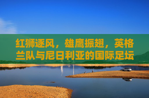 红狮逐风,雄鹰振翅,英格兰队与尼日利亚的国际足坛巅峰对决,红狮逐风战雄鹰,英格兰与尼日利亚巅峰对决