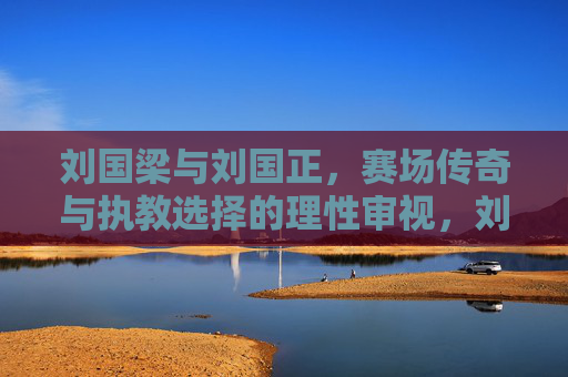 刘国梁与刘国正，赛场传奇与执教选择的理性审视，刘国梁与刘国正，赛场传奇与执教选择的理性审视
