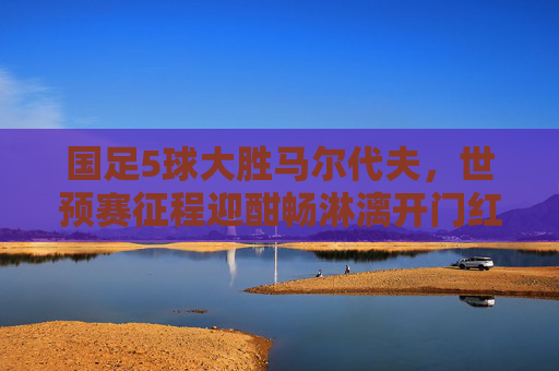 国足5球大胜马尔代夫，世预赛征程迎酣畅淋漓开门红！国足世预赛5球大胜马尔代夫迎酣畅开门红