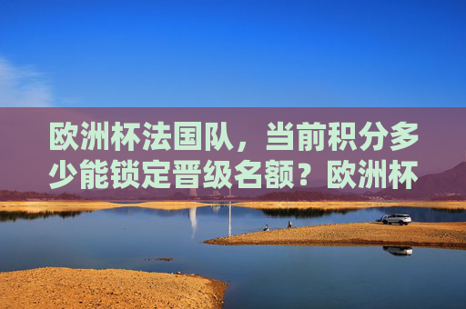 欧洲杯法国队，当前积分多少能锁定晋级名额？欧洲杯法国队需多少积分锁定晋级？