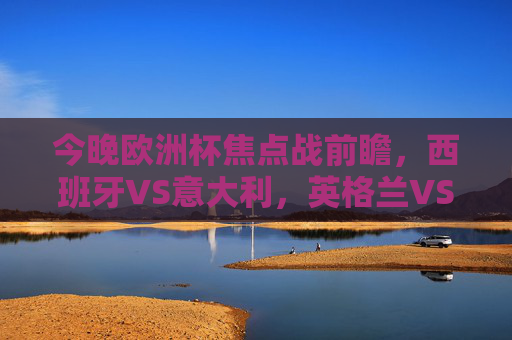 今晚欧洲杯焦点战前瞻,西班牙VS意大利,英格兰VS德国,经典对决再燃烽火!欧洲杯焦点战,西班牙VS意大利、英格兰VS德国,经典对决再燃烽火